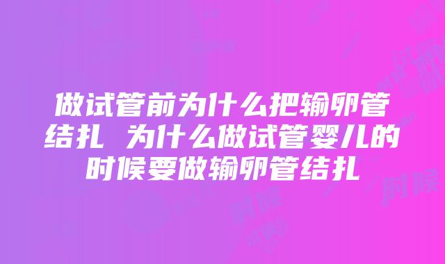 做试管前为什么把输卵管结扎 为什么做试管婴儿的时候要做输卵管结扎