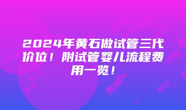 2024年黄石做试管三代价位！附试管婴儿流程费用一览！