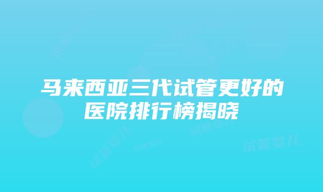 马来西亚三代试管更好的医院排行榜揭晓