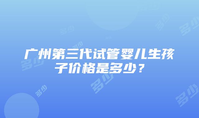 广州第三代试管婴儿生孩子价格是多少？