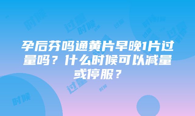 孕后芬吗通黄片早晚1片过量吗？什么时候可以减量或停服？