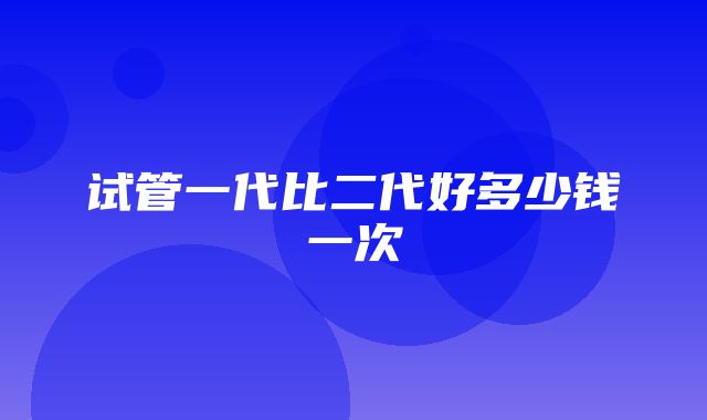 试管一代比二代好多少钱一次