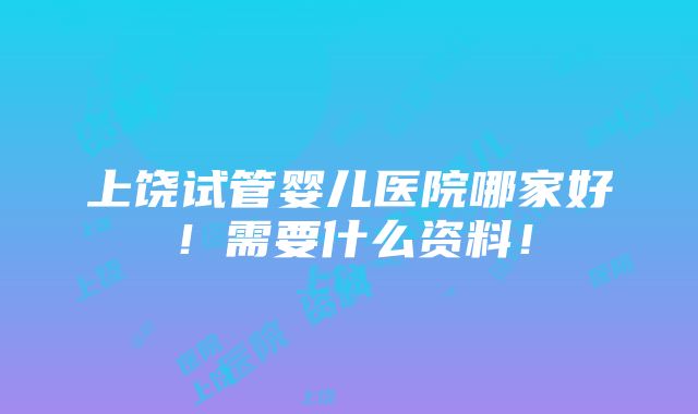 上饶试管婴儿医院哪家好！需要什么资料！