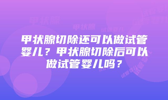 甲状腺切除还可以做试管婴儿？甲状腺切除后可以做试管婴儿吗？