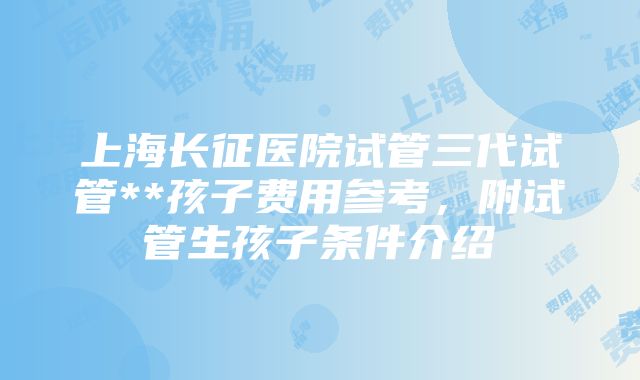 上海长征医院试管三代试管**孩子费用参考，附试管生孩子条件介绍