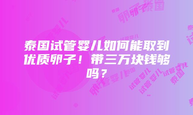 泰国试管婴儿如何能取到优质卵子！带三万块钱够吗？