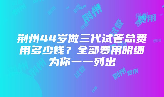 荆州44岁做三代试管总费用多少钱？全部费用明细为你一一列出