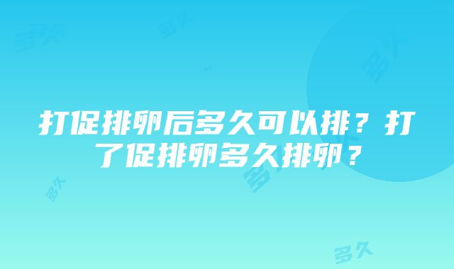 打促排卵后多久可以排？打了促排卵多久排卵？