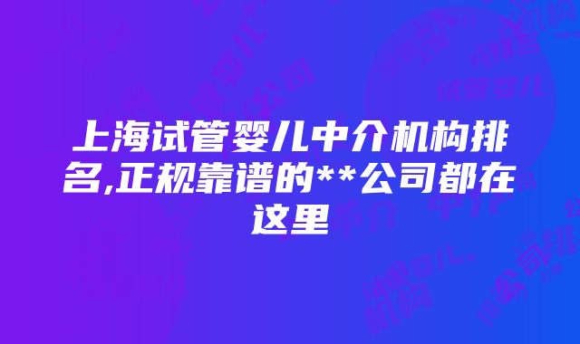 上海试管婴儿中介机构排名,正规靠谱的**公司都在这里