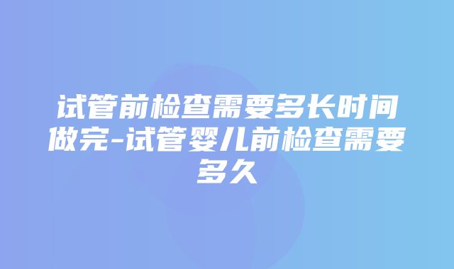 试管前检查需要多长时间做完-试管婴儿前检查需要多久