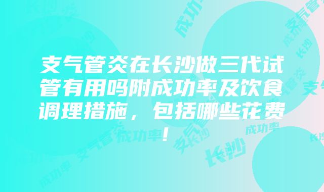 支气管炎在长沙做三代试管有用吗附成功率及饮食调理措施，包括哪些花费！