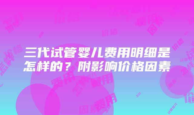 三代试管婴儿费用明细是怎样的？附影响价格因素