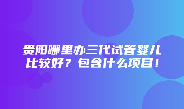 贵阳哪里办三代试管婴儿比较好？包含什么项目！