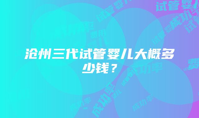 沧州三代试管婴儿大概多少钱？