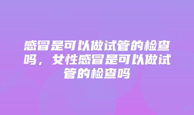 感冒是可以做试管的检查吗，女性感冒是可以做试管的检查吗