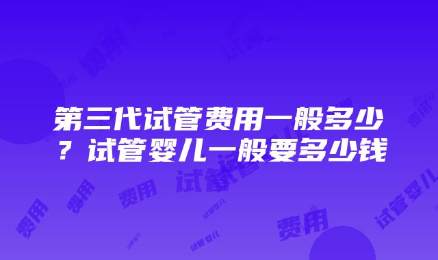 第三代试管费用一般多少？试管婴儿一般要多少钱