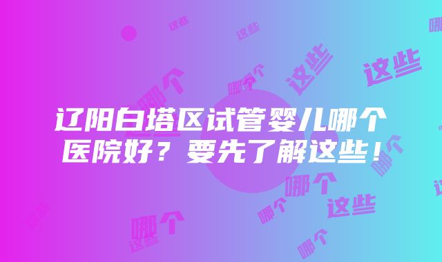 辽阳白塔区试管婴儿哪个医院好？要先了解这些！