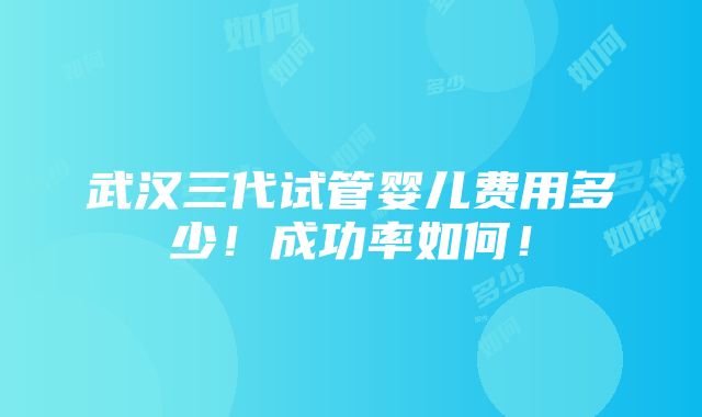 武汉三代试管婴儿费用多少！成功率如何！