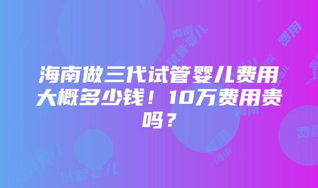 海南做三代试管婴儿费用大概多少钱！10万费用贵吗？