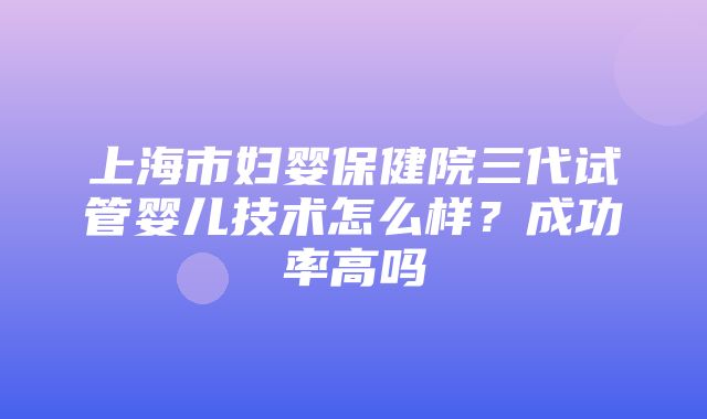 上海市妇婴保健院三代试管婴儿技术怎么样？成功率高吗