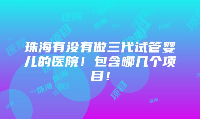 珠海有没有做三代试管婴儿的医院！包含哪几个项目！