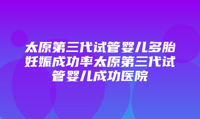 太原第三代试管婴儿多胎妊娠成功率太原第三代试管婴儿成功医院