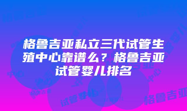 格鲁吉亚私立三代试管生殖中心靠谱么？格鲁吉亚试管婴儿排名