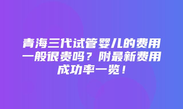 青海三代试管婴儿的费用一般很贵吗？附最新费用成功率一览！