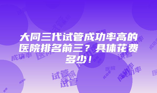 大同三代试管成功率高的医院排名前三？具体花费多少！