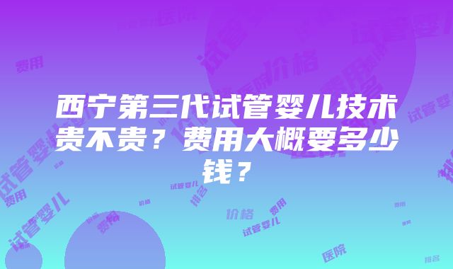 西宁第三代试管婴儿技术贵不贵？费用大概要多少钱？