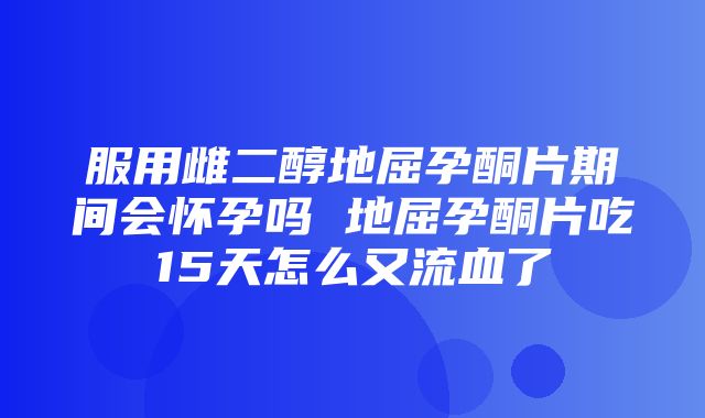 服用雌二醇地屈孕酮片期间会怀孕吗 地屈孕酮片吃15天怎么又流血了