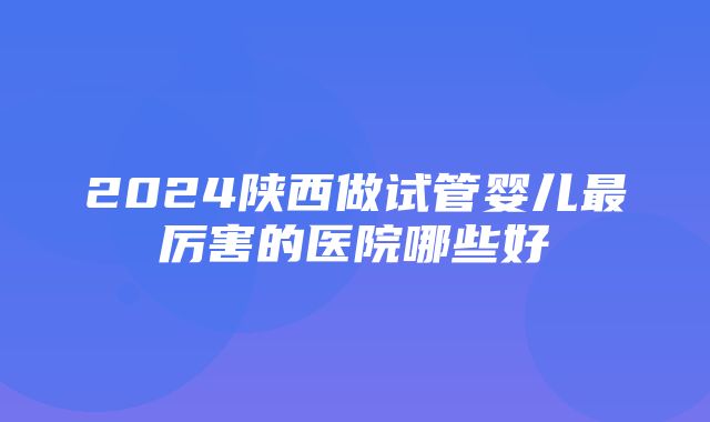 2024陕西做试管婴儿最厉害的医院哪些好