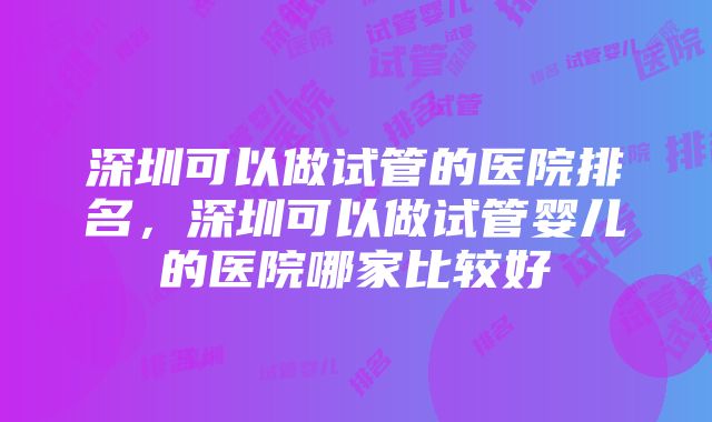 深圳可以做试管的医院排名，深圳可以做试管婴儿的医院哪家比较好