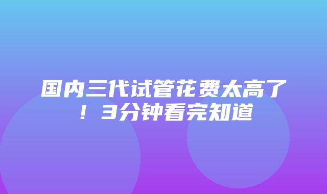 国内三代试管花费太高了！3分钟看完知道