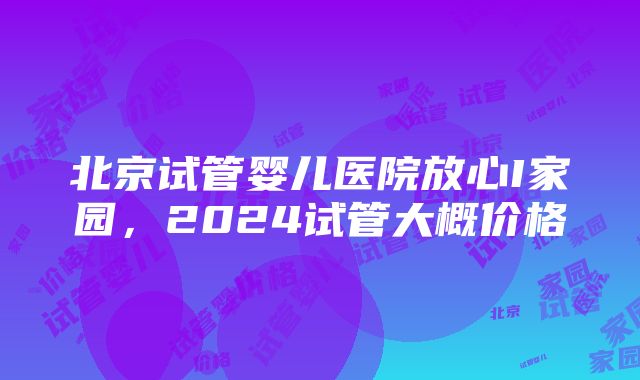 北京试管婴儿医院放心I家园，2024试管大概价格