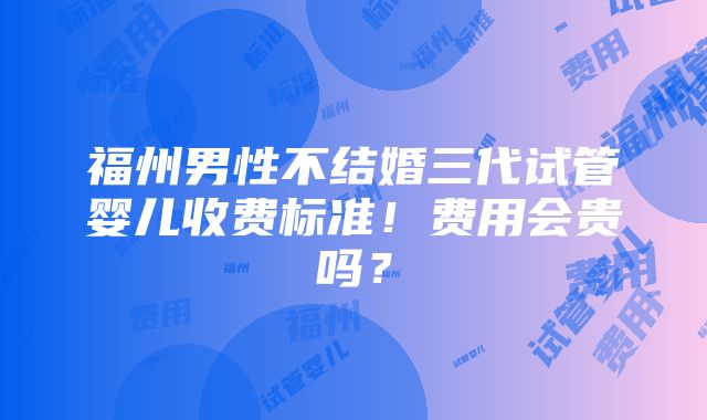 福州男性不结婚三代试管婴儿收费标准！费用会贵吗？