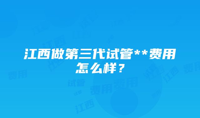 江西做第三代试管**费用怎么样？