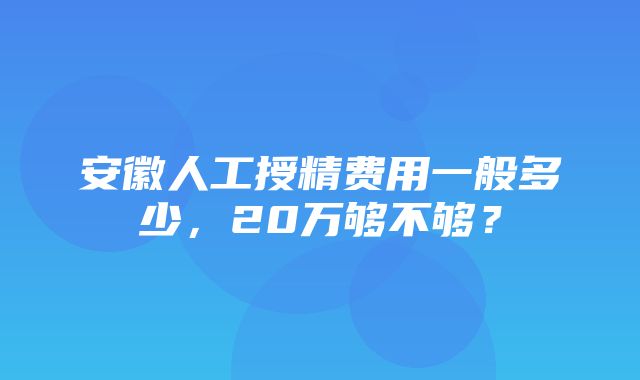 安徽人工授精费用一般多少，20万够不够？