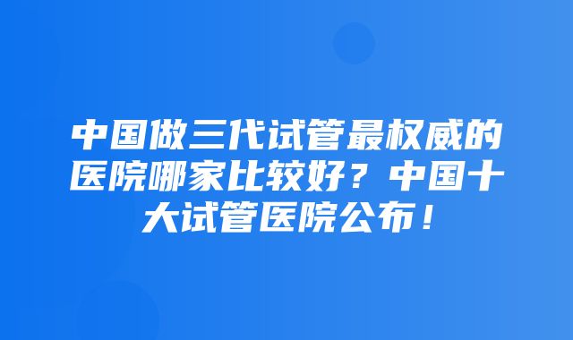 中国做三代试管最权威的医院哪家比较好？中国十大试管医院公布！