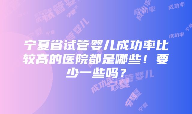 宁夏省试管婴儿成功率比较高的医院都是哪些！要少一些吗？