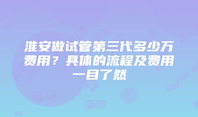 淮安做试管第三代多少万费用？具体的流程及费用一目了然