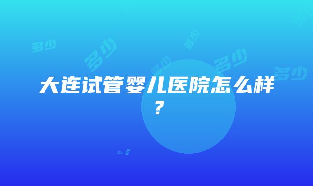 大连试管婴儿医院怎么样？