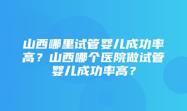 山西哪里试管婴儿成功率高？山西哪个医院做试管婴儿成功率高？