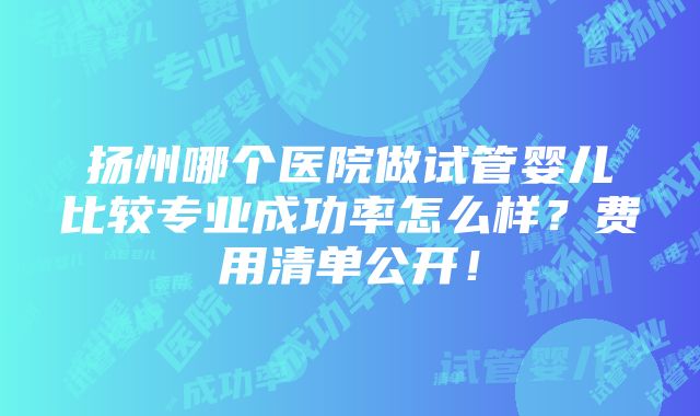 扬州哪个医院做试管婴儿比较专业成功率怎么样？费用清单公开！