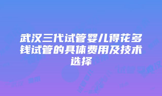 武汉三代试管婴儿得花多钱试管的具体费用及技术选择