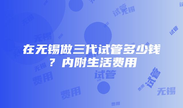 在无锡做三代试管多少钱？内附生活费用