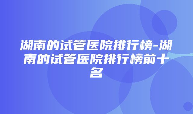 湖南的试管医院排行榜-湖南的试管医院排行榜前十名