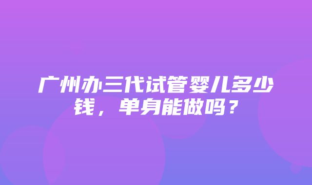 广州办三代试管婴儿多少钱，单身能做吗？