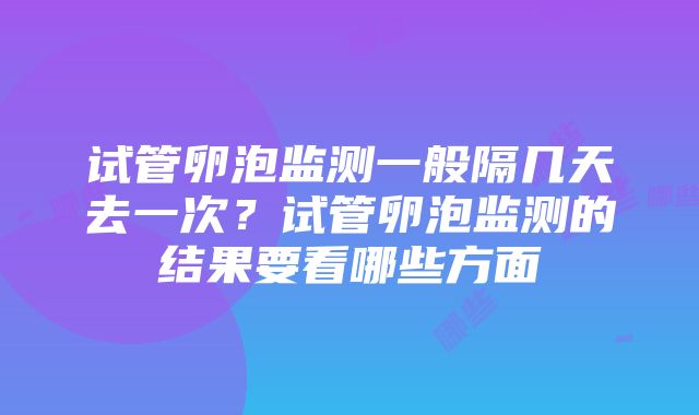 试管卵泡监测一般隔几天去一次？试管卵泡监测的结果要看哪些方面