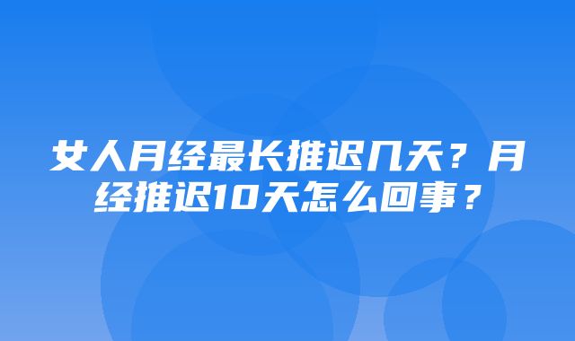 女人月经最长推迟几天？月经推迟10天怎么回事？